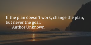 “If the plan doesn’t work, change the plan, but never the goal.” — Author Unknown